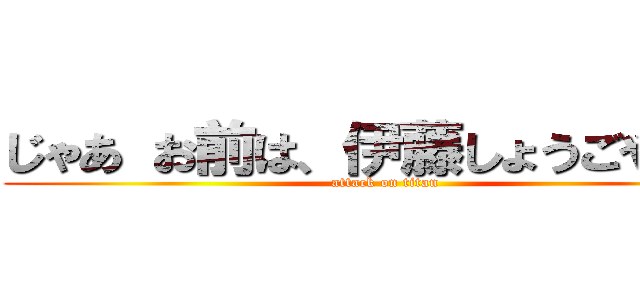 じゃあ お前は、伊藤しょうごやーー (attack on titan)