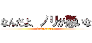 なんだよ、ノリが悪いな (fuck you guy)