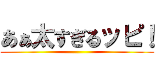 あぁ太すぎるッピ！ ()