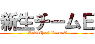 新生チームＥ ( Rebirth of Team E)