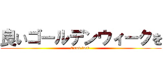 良いゴールデンウィークを (Good luck )