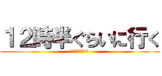 １２時半ぐらいに行く (もしかしたら夕方)