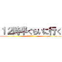 １２時半ぐらいに行く (もしかしたら夕方)