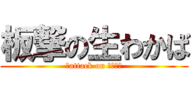 板撃の生わかば (板attack on わかさん)