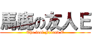 馬鹿の友人Ｅ (The fool Friend E)