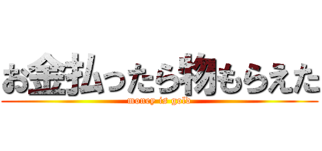 お金払ったら物もらえた (money is gold)