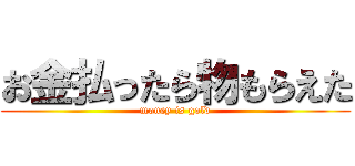 お金払ったら物もらえた (money is gold)