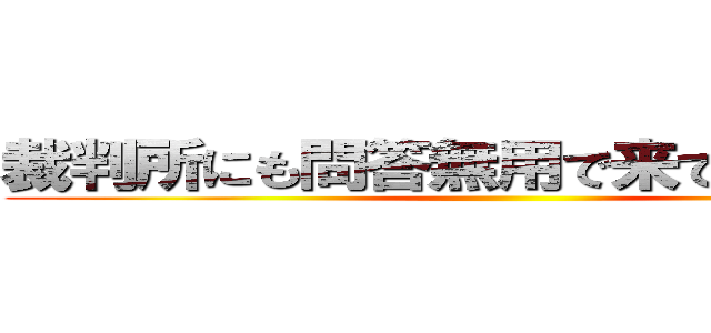 裁判所にも問答無用で来てもらいます。 ()