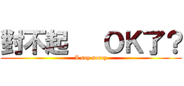 對不起   ＯＫ了？ (I say sorry)