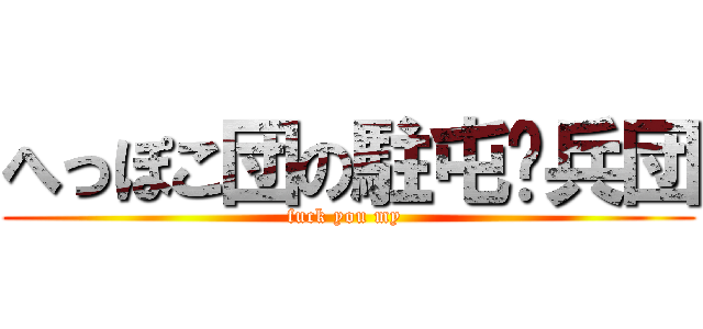 へっぽこ団の駐屯✽兵団 (fuck you my )