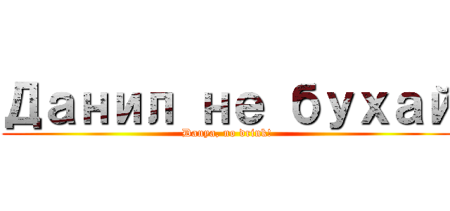 Данил не бухай (Danya, no drink!)