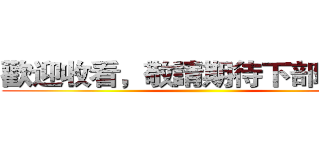 歡迎收看，敬請期待下部影片！ ()