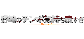 野崎のチンポ気持ち良すぎだろ (attack on titan)