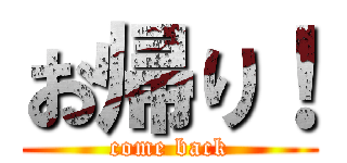 お帰り！ (come back)