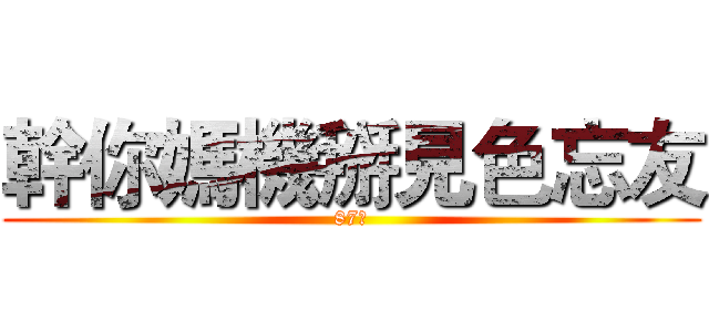 幹你媽機掰見色忘友 (87幹)