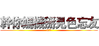 幹你媽機掰見色忘友 (87幹)