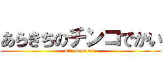 あらきちのチンコでかい (attack on mie)