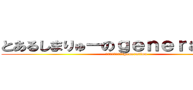 とあるしまりゅーのｇｅｎｅｒａｔｉｏｎ (とあるしまりゅーのgeneration)