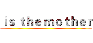 ｉｓ ｔｈｅ ｍｏｔｈｅｒ ()