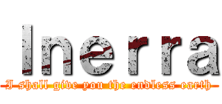 Ｉｎｅｒｒａ (I shall give you the endless earth)