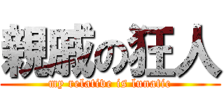 親戚の狂人 (my relative is lunatic)