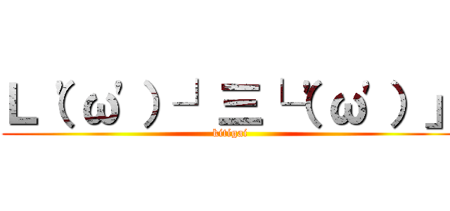 Ｌ（\'ω\'）┘三└（\'ω\'）」 (kitigai)