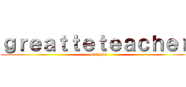 ｇｒｅａｔｔｅｔｅａｃｈｅｒ  (onizuka)