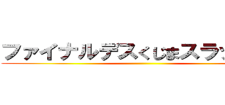 ファイナルデスくじまスラッシュ‼ ()