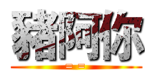 豬阿你 (= =)