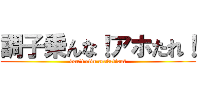 調子乗んな！アホたれ！ (don`t ride condetion！)