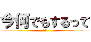 今何でもするって (^^)