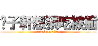 黃子軒想狽吃被插 (attack on titan)