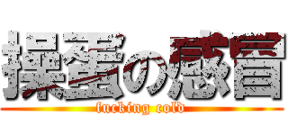 操蛋の感冒 (fucking cold)