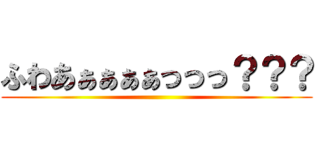 ふわあぁぁぁぁっっっ？？？ ()