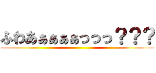 ふわあぁぁぁぁっっっ？？？ ()