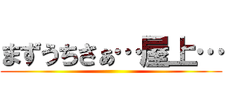 まずうちさぁ…屋上… ()