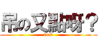 吊の又點呀？ (fuck)