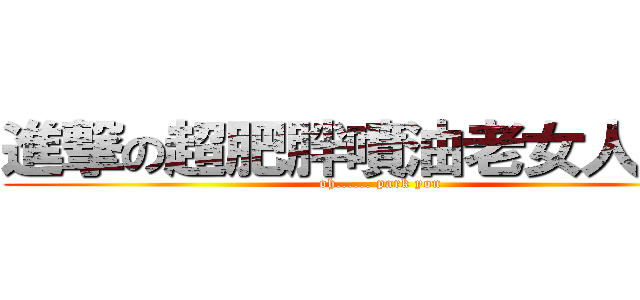 進撃の超肥胖噴油老女人耕旻 (oh...... park you)