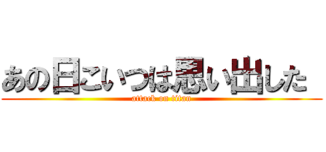 あの日こいつは思い出した  (attack on titan)