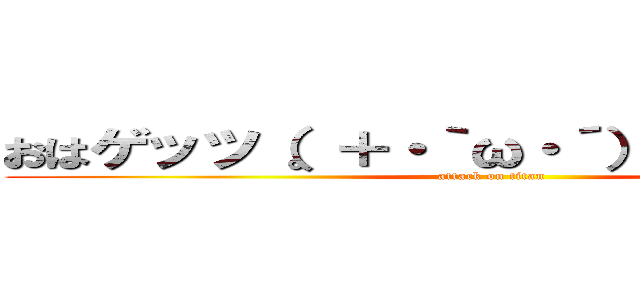 おはゲッツ（。＋・｀ω・´）シャキーン☆ (attack on titan)