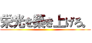 栄光を築き上げろ。 ()