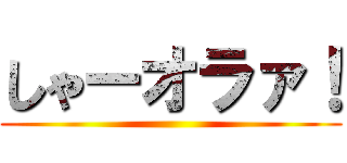 しゃーオラァ！ ()
