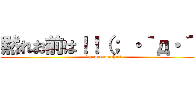 黙れお前は！！（； ・｀д・´） (damareomaeha!!)