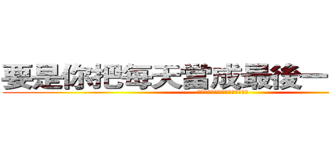 要是你把每天當成最後一天來活， (那麼有一天，就會真的是最後一天)