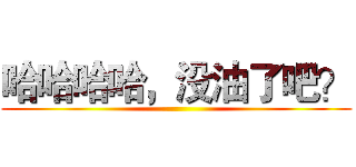 哈哈哈哈，没油了吧？ ()