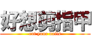 好想剪指甲 (cut your nails)