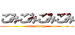 ごみごみごみごみ (omae kissyo)