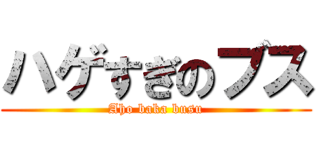 ハゲすぎのブス (Aho baka busu)