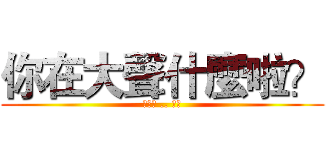 你在大聲什麼啦？ (我沒空 .. 拍謝)