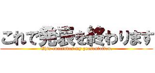 これで発表を終わります (This concludes my presentation.)